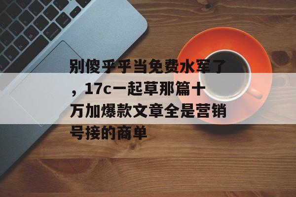 别傻乎乎当免费水军了，17c一起草那篇十万加爆款文章全是营销号接的商单
