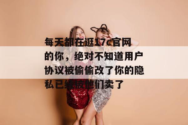 每天都在逛17c官网的你，绝对不知道用户协议被偷偷改了你的隐私已经被他们卖了