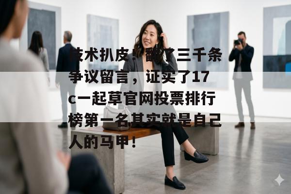 技术扒皮！翻了三千条争议留言，证实了17c一起草官网投票排行榜第一名其实就是自己人的马甲！