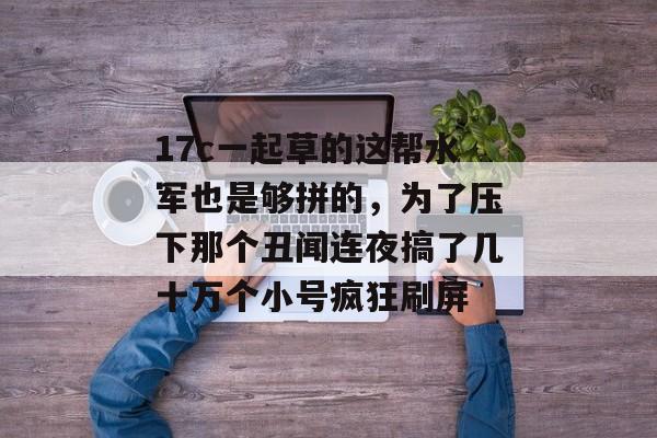17c一起草的这帮水军也是够拼的，为了压下那个丑闻连夜搞了几十万个小号疯狂刷屏