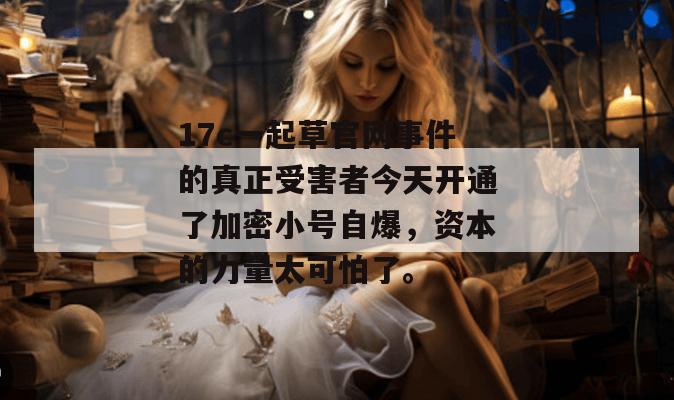 17c一起草官网事件的真正受害者今天开通了加密小号自爆，资本的力量太可怕了。