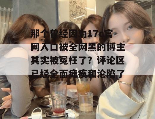 那个曾经因为17c官网入口被全网黑的博主其实被冤枉了？评论区已经全面瘫痪和沦陷了。