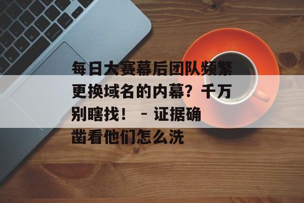 每日大赛幕后团队频繁更换域名的内幕？千万别瞎找！ - 证据确凿看他们怎么洗