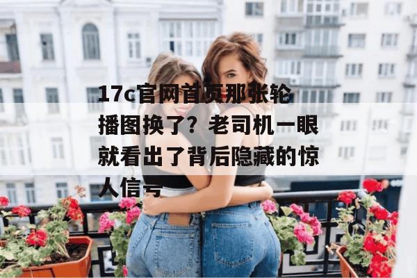 17c官网首页那张轮播图换了？老司机一眼就看出了背后隐藏的惊人信号