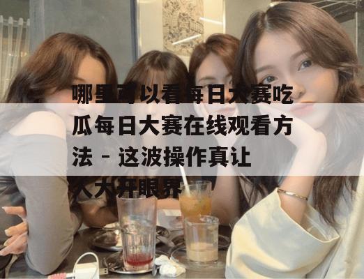 哪里可以看每日大赛吃瓜每日大赛在线观看方法 - 这波操作真让人大开眼界