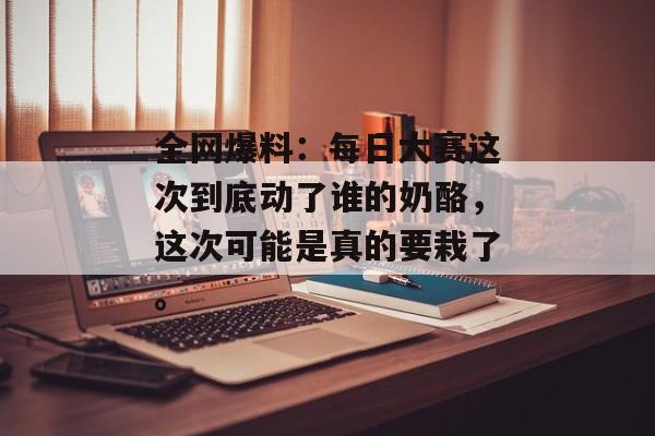 全网爆料：每日大赛这次到底动了谁的奶酪，这次可能是真的要栽了。