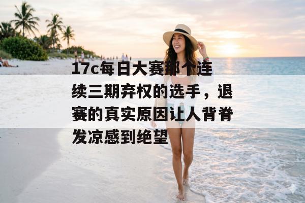 17c每日大赛那个连续三期弃权的选手，退赛的真实原因让人背脊发凉感到绝望