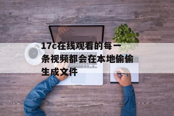 17c在线观看的每一条视频都会在本地偷偷生成文件