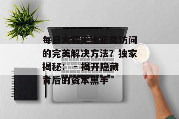 每日大赛无法正常访问的完美解决方法？独家揭秘： - 揭开隐藏背后的资本黑手