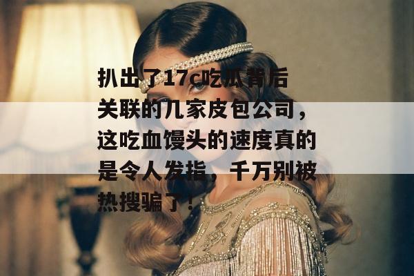 扒出了17c吃瓜背后关联的几家皮包公司，这吃血馒头的速度真的是令人发指，千万别被热搜骗了！