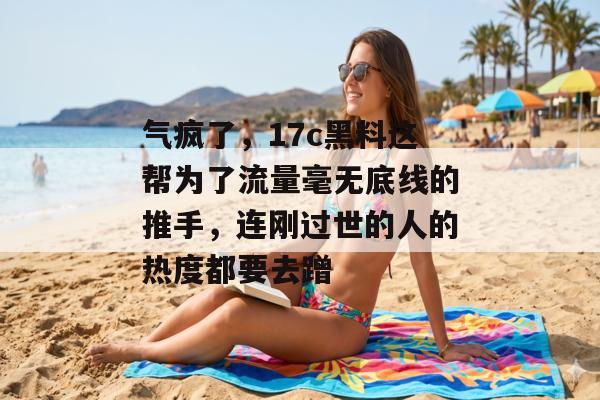 气疯了，17c黑料这帮为了流量毫无底线的推手，连刚过世的人的热度都要去蹭