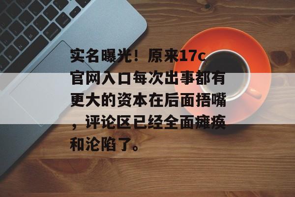 实名曝光！原来17c官网入口每次出事都有更大的资本在后面捂嘴，评论区已经全面瘫痪和沦陷了。