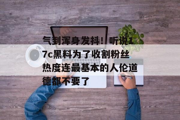 气到浑身发抖！听说17c黑料为了收割粉丝热度连最基本的人伦道德都不要了