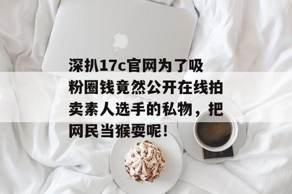 深扒17c官网为了吸粉圈钱竟然公开在线拍卖素人选手的私物，把网民当猴耍呢！