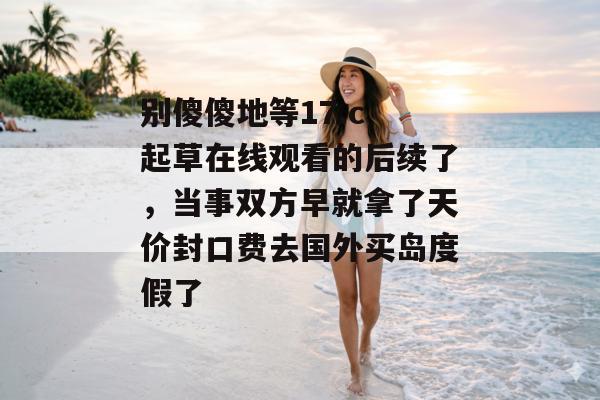 别傻傻地等17.c 起草在线观看的后续了，当事双方早就拿了天价封口费去国外买岛度假了