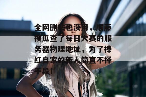 全网删帖也没用，顺藤摸瓜查了每日大赛的服务器物理地址，为了捧红自家的新人简直不择手段！