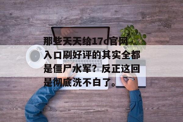 那些天天给17c官网入口刷好评的其实全都是僵尸水军？反正这回是彻底洗不白了。