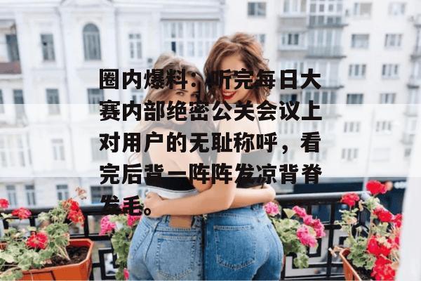 圈内爆料：听完每日大赛内部绝密公关会议上对用户的无耻称呼，看完后背一阵阵发凉背脊发毛。