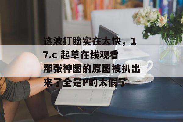 这波打脸实在太快，17.c 起草在线观看那张神图的原图被扒出来了全是P的太假了